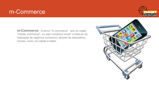 m-Commerce
m-Commerce:

O termo "m-commerce" vem do inglês
"mobile commerce", ou seja "comércio móvel" e trata-se da
realização de negócios (comércio), através de dispositivos
móveis, como um celular e tablet.

 
