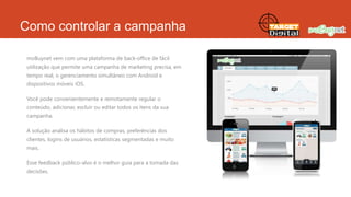 Como controlar a campanha
moBuynet vem com uma plataforma de back-office de fácil
utilização que permite uma campanha de marketing precisa, em
tempo real, o gerenciamento simultâneo com Android e
dispositivos móveis iOS.
Você pode convenientemente e remotamente regular o
conteúdo, adicionar, excluir ou editar todos os itens da sua
campanha.
A solução analisa os hábitos de compras, preferências dos
clientes, logins de usuários, estatísticas segmentadas e muito
mais.
Esse feedback público-alvo é o melhor guia para a tomada das
decisões.

 