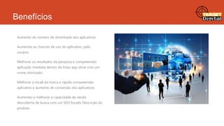 Benefícios
Aumento do número de downloads dos aplicativos
Aumentar as chances de uso do aplicativo, pelo
usuário.
Melhorar os resultados da pesquisa e compreensão
aplicação imediata dentro de listas app store com um
nome otimizado.
Melhorar o recall da marca e rápida compreensão
aplicativo e aumento de conversão dos aplicativos.
Aumentar e melhorar a capacidade de venda
descoberta de busca com um SEO focado Descrição do
produto

 