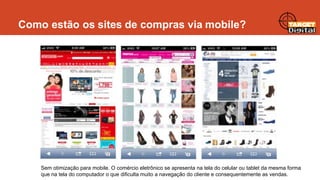Como estão os sites de compras via mobile?

Sem otimização para mobile. O comércio eletrônico se apresenta na tela do celular ou tablet da mesma forma
que na tela do computador o que dificulta muito a navegação do cliente e consequentemente as vendas.

 