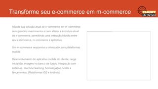 Transforme seu e-commerce em m-commerce
Adapte sua solução atual de e-commerce em m-commerce
sem grandes investimentos e sem alterar a estrutura atual
de e-commerce, permitindo uma interação hibrida entre

seu e-commerce, m-commerce e aplicativo.
Um m-commerce responsivo e otimizado para plataformas
mobile.

Desenvolvimento do aplicativo mobile do cliente, carga
inicial das imagens no banco de dados, integração com
sistemas , machine learning, homologação, testes e
lançamentos. (Plataformas iOS e Android)

 