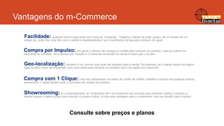Vantagens do m-Commerce
Facilidade: qualquer hora e lugar pode ser a hora do “shopping”. Imagine o cliente na praia, gostou de um óculos de um
amigo (a), pode tirar uma foto com o celular e imediatamente ir ao m-commerce da loja para comprar um igual.

Compra por Impulso: em geral, o cliente não navega no mobile para comprar um produto, mas se a oferta for
pertinente ao contexto, há a compra por impulso e o índice de conversão na venda é maior que o na web.

Geo-localização: também é um recurso que pode ser utilizado para a venda. Por exemplo, se o cliente estiver em algum
lugar turistico pode ser impactado com uma oferta para comprar um produto típico da região com desconto.

Compra com 1 Clique: uma vez cadastrados os dados do cartão de crédito, habilitar a compra de qualquer produto
apenas com 1 clique facilita muito o processo de compra do produto.

Showrooming: é o comportamento do consumidor de ir ao showroom de uma loja para conhecer melhor o produto e
depois buscar o melhor preço para concluir a compra online. (é uma uma vantagem para o consumidor, mas um desafio para o lojista).

Consulte sobre preços e planos

 
