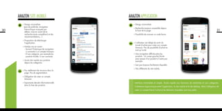30
•	Design minimaliste.
(pas de publicité, navigation
hiérarchique masquée par
défaut, mise en avant de la
recherche (auto complétion) et des
recommandations,...)
•	Proposition de télécharger
l’application.
•	Articles mis en avant :
	 - Suivant l’historique de navigation
si connecté à un compte Amazon.
	 - D’une catégorie, par exemple les
produits Kindle, si non connecté.
•	Accès très rapide aux produits
depuis les catégories.
•	Pas réellement de structure dans la
page. Pas de segmentation.
•	Obligation de créer un compte
Amazon.
•	Importante densité informationnelle
dans la liste des produits.
AMAZON site mobile
31
•	Design minimaliste
•	Recherche toujours accessible depuis
le haut de la page.
•	Possibilité de scanner un code barre.
•	L’utilisateur est obligé de sortir du
tunnel d’achat pour créer son compte
Amazon. Pas de possibilité d’achat en
tant qu’invité.
•	Une navigation difficile entre les
produits. Un swipe gauche/droite
pour passer d’un produit à l’autre par
exemple.
•	Lien pas toujours facilement cliquable.
•	Très différente du site mobile.
Interface minimaliste et simple. Accès rapide aux fonctions de recherche et aux catégories.
Cohérence ergonomique entre l’application, le site mobile et le site desktop. Mais l’obligation de
créer un compte freine l’achat et les éléments cliquables sont trop petits.
AMAZON application
 