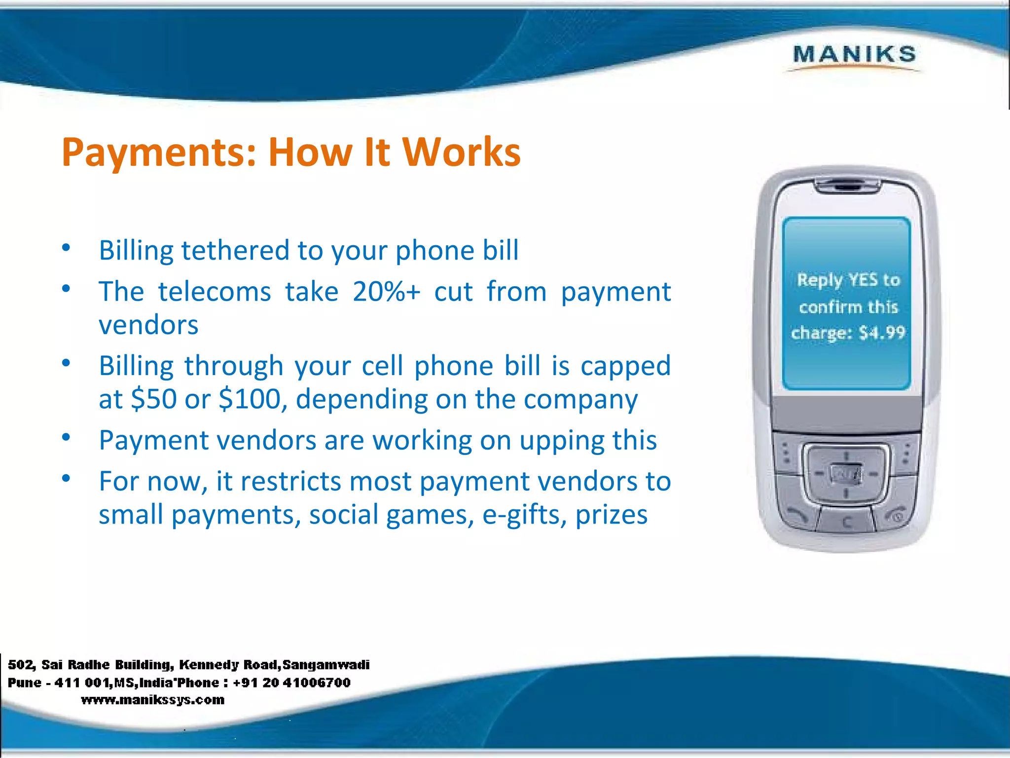 Payments: How It Works Billing tethered to your phone bill The telecoms take 20%+ cut from payment vendors Billing through your cell phone bill is capped at $50 or $100, depending on the company Payment vendors are working on upping this For now, it restricts most payment vendors to small payments, social games, e-gifts, prizes 