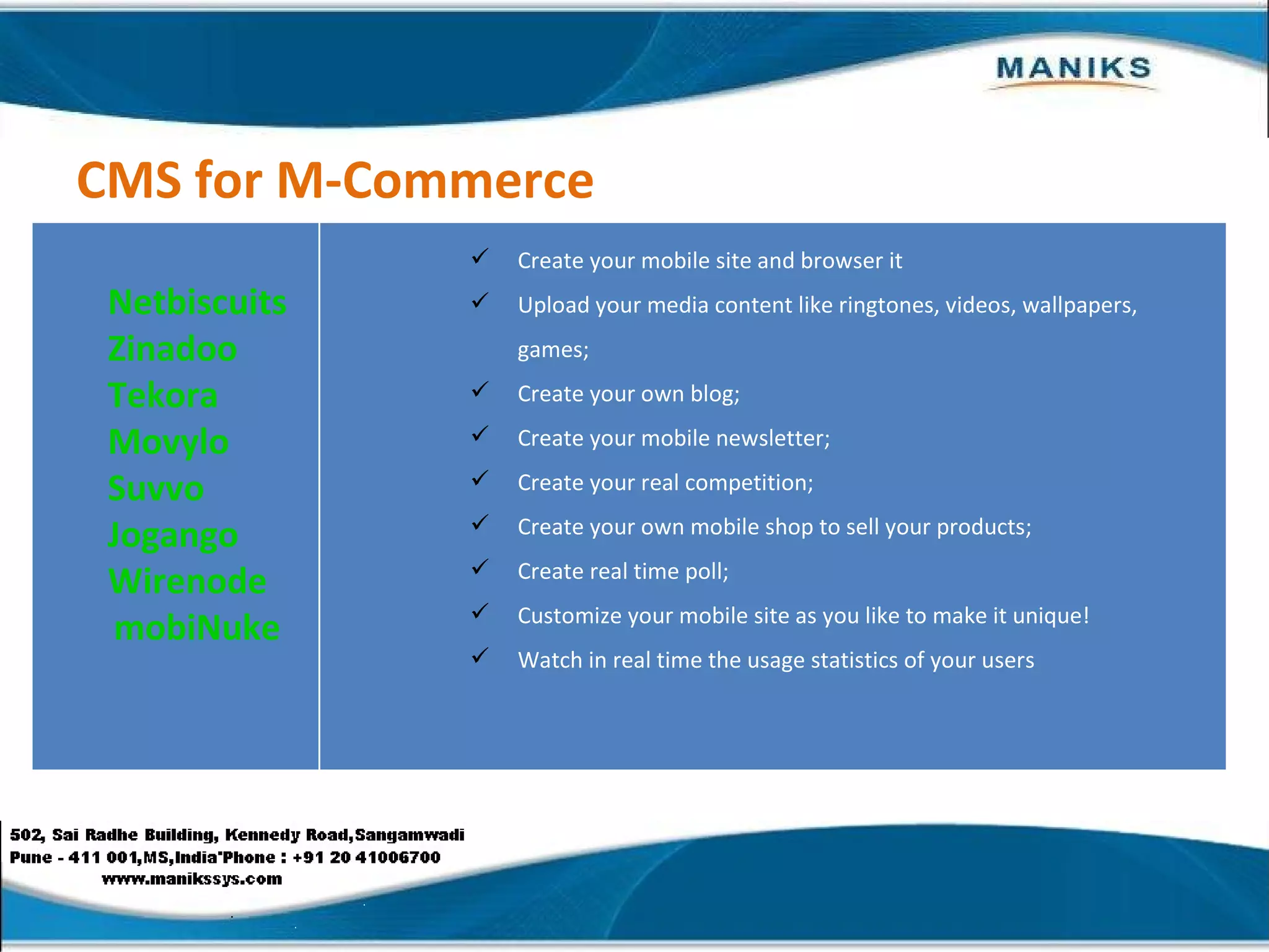 CMS for M-Commerce Netbiscuits Zinadoo Tekora Movylo Suvvo Jogango Wirenode mobiNuke Create your mobile site and browser it  Upload your media content like ringtones, videos, wallpapers, games;  Create your own blog;  Create your mobile newsletter; Create your real competition;  Create your own mobile shop to sell your products;  Create real time poll; Customize your mobile site as you like to make it unique!  Watch in real time the usage statistics of your users 