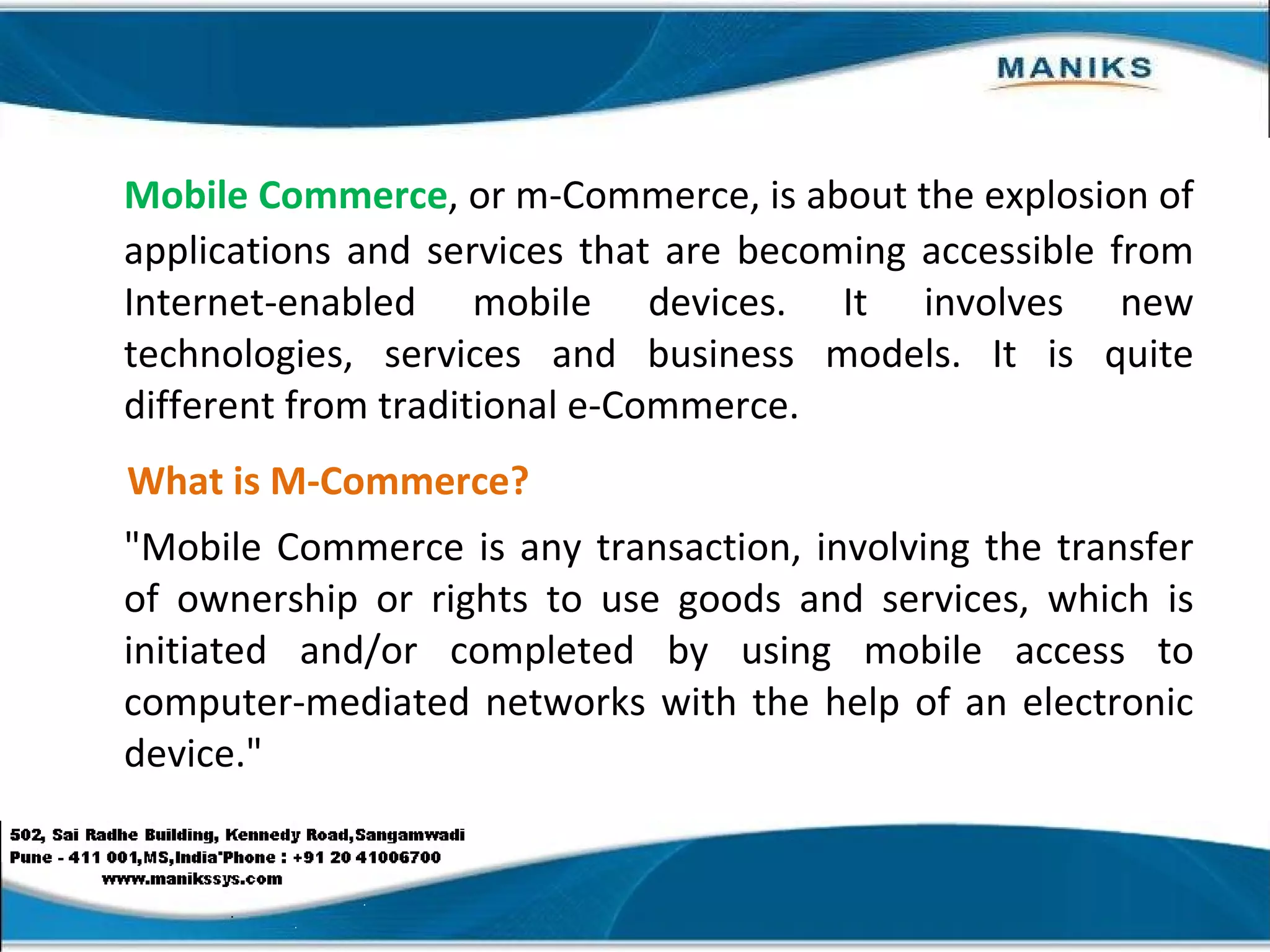 Mobile Commerce , or m-Commerce, is about the explosion of applications and services that are becoming accessible from Internet-enabled mobile devices. It involves new technologies, services and business models. It is quite different from traditional e-Commerce. What is M-Commerce? "Mobile Commerce is any transaction, involving the transfer of ownership or rights to use goods and services, which is initiated and/or completed by using mobile access to computer-mediated networks with the help of an electronic device." 