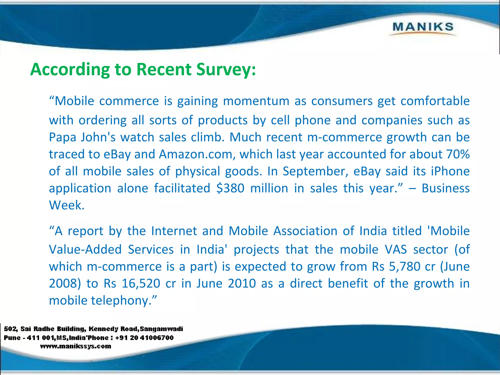 According to Recent Survey: “ Mobile commerce is gaining momentum as consumers get comfortable with ordering all sorts of products by cell phone and companies such as Papa John's watch sales climb. Much recent m-commerce growth can be traced to eBay and Amazon.com, which last year accounted for about 70% of all mobile sales of physical goods. In September, eBay said its iPhone application alone facilitated $380 million in sales this year.” – Business Week. “ A report by the Internet and Mobile Association of India titled 'Mobile Value-Added Services in India' projects that the mobile VAS sector (of which m-commerce is a part) is expected to grow from Rs 5,780 cr (June 2008) to Rs 16,520 cr in June 2010 as a direct benefit of the growth in mobile telephony.” 