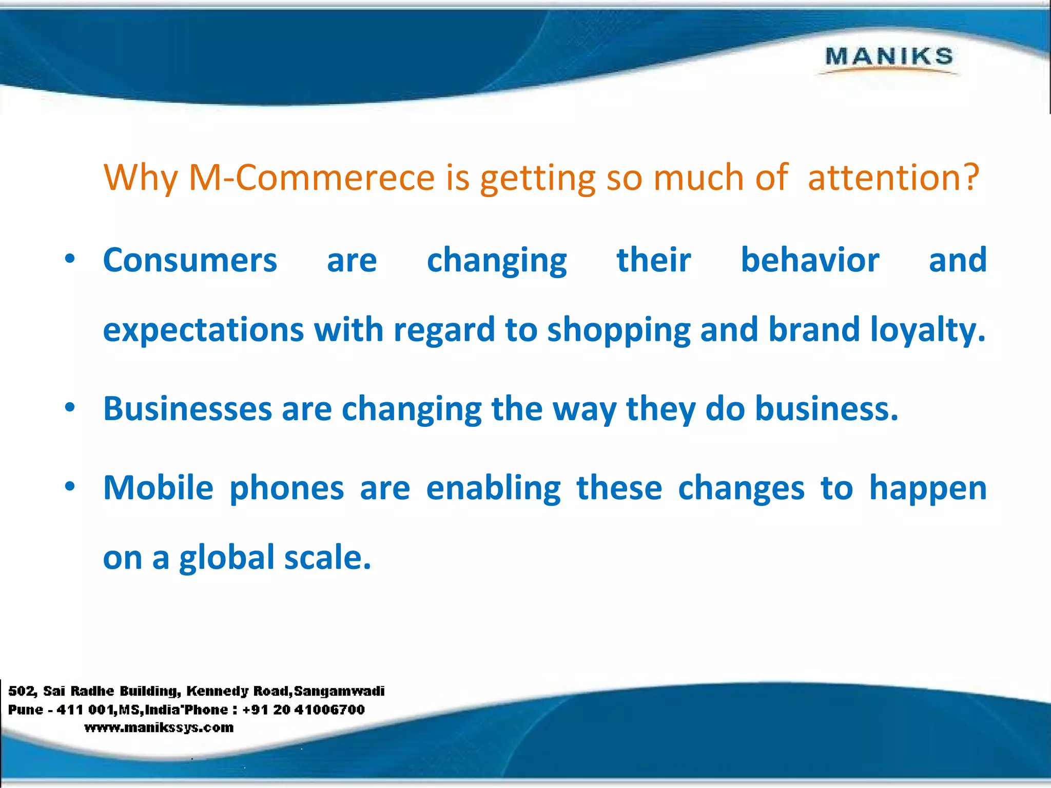 Why M-Commerece is getting so much of  attention? Consumers are changing their behavior and expectations with regard to shopping and brand loyalty. Businesses are changing the way they do business. Mobile phones are enabling these changes to happen on a global scale. 