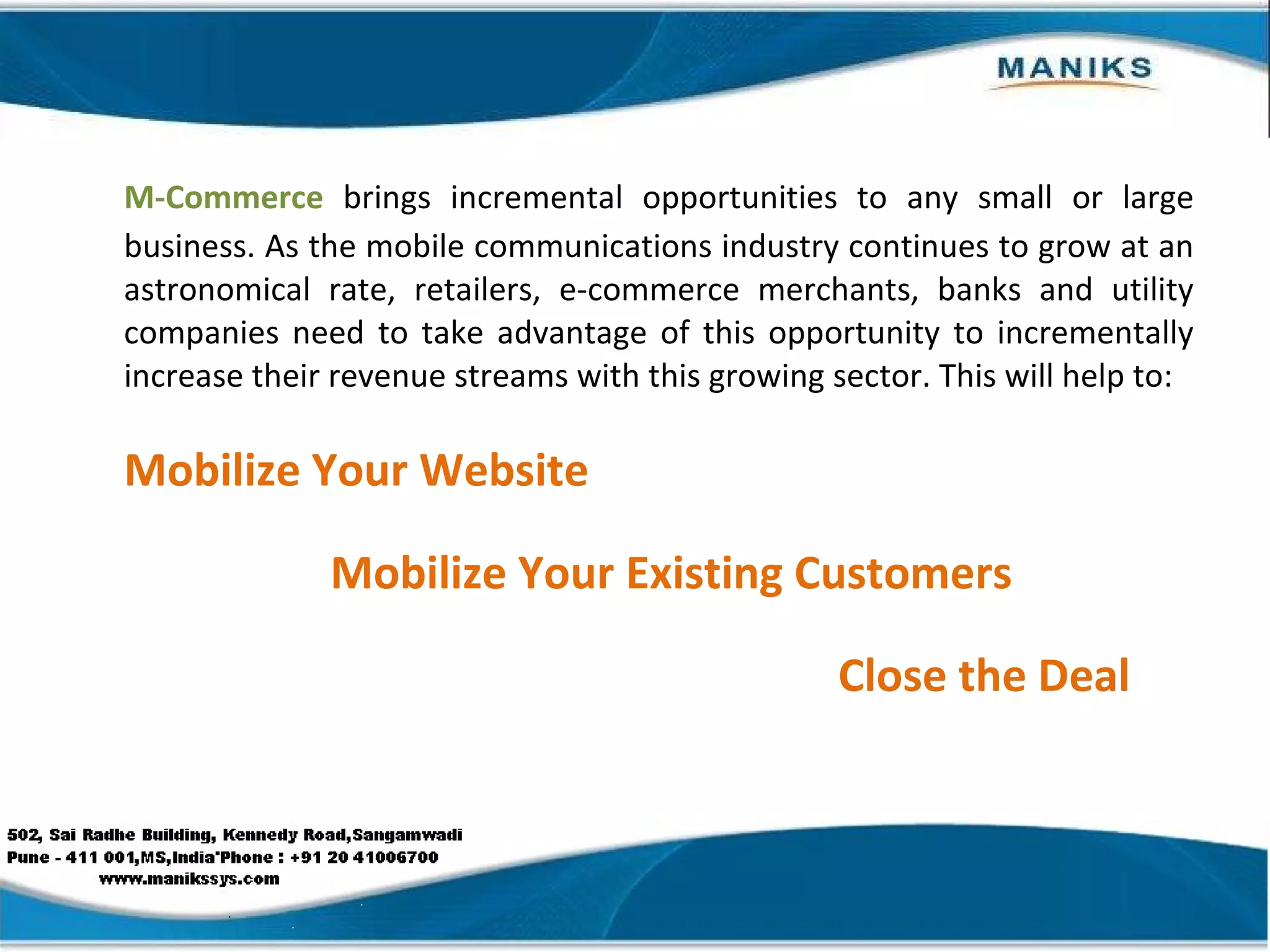 M-Commerce  brings incremental opportunities to any small or large business. As the mobile communications industry continues to grow at an astronomical rate, retailers, e-commerce merchants, banks and utility companies need to take advantage of this opportunity to incrementally increase their revenue streams with this growing sector. This will help to:  Mobilize Your Website Mobilize Your Existing Customers Close the Deal 
