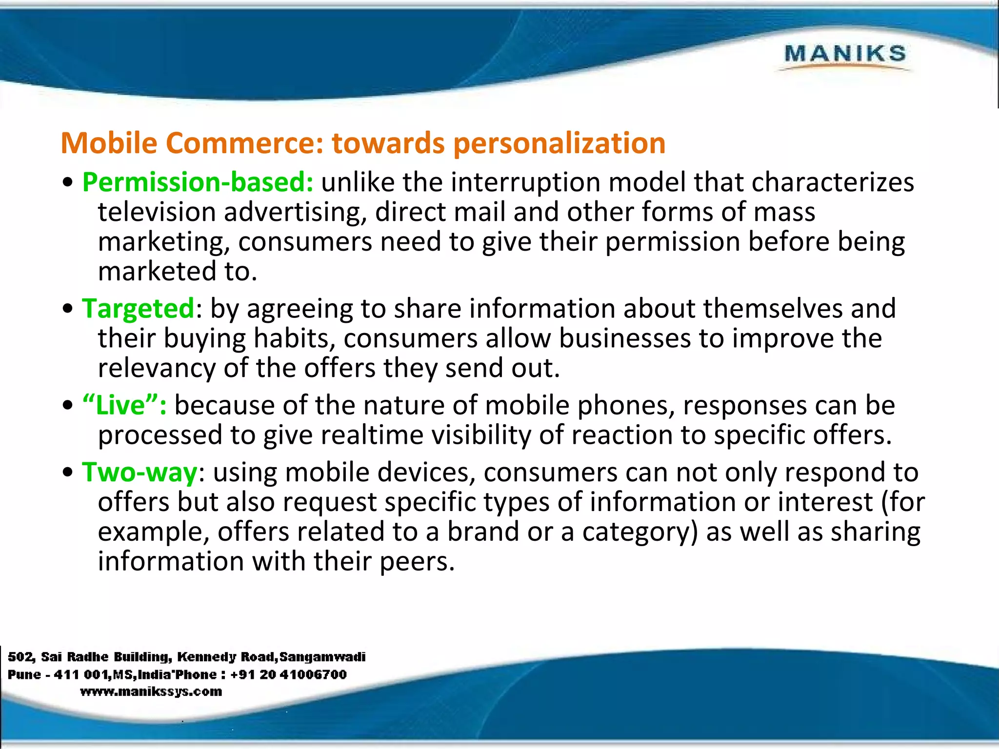 Mobile Commerce: towards personalization •  Permission-based:  unlike the interruption model that characterizes television advertising, direct mail and other forms of mass marketing, consumers need to give their permission before being marketed to. •  Targeted : by agreeing to share information about themselves and their buying habits, consumers allow businesses to improve the relevancy of the offers they send out. •  “ Live”:  because of the nature of mobile phones, responses can be processed to give realtime visibility of reaction to specific offers. •  Two-way : using mobile devices, consumers can not only respond to offers but also request specific types of information or interest (for example, offers related to a brand or a category) as well as sharing information with their peers. 