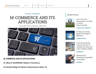Login via   Login Contribute Contact Us
       
Internet • ECommerce
M-COMMERCE AND ITS
APPLICATIONS
Jul 03, 2009 • By Dr. R. Rajeswari • 5,888 Views
COLLEGE AND UNIVERSITY
How To Get Free
Scholarships To Go Back
To School
(Recommended)
COMMUNICATION
10 Ways to Leverage
Mobile Technology for
Marketing
ECOMMERCE
Travel tickets, Mobile
coupons and Easy TV
recharge, Pay using Cash
cards or Mobile e-Wallets
BUSINESS
Marketing And
Promotions Using Mobile
Technologies
Related Articles
M­ COMMERCE AND ITS APPLICATIONS
Dr. (Mrs).R. RAJESWARI, Reader in Commerce,
Sri Sarada College for Women (Autonomous), Salem ­16.
 