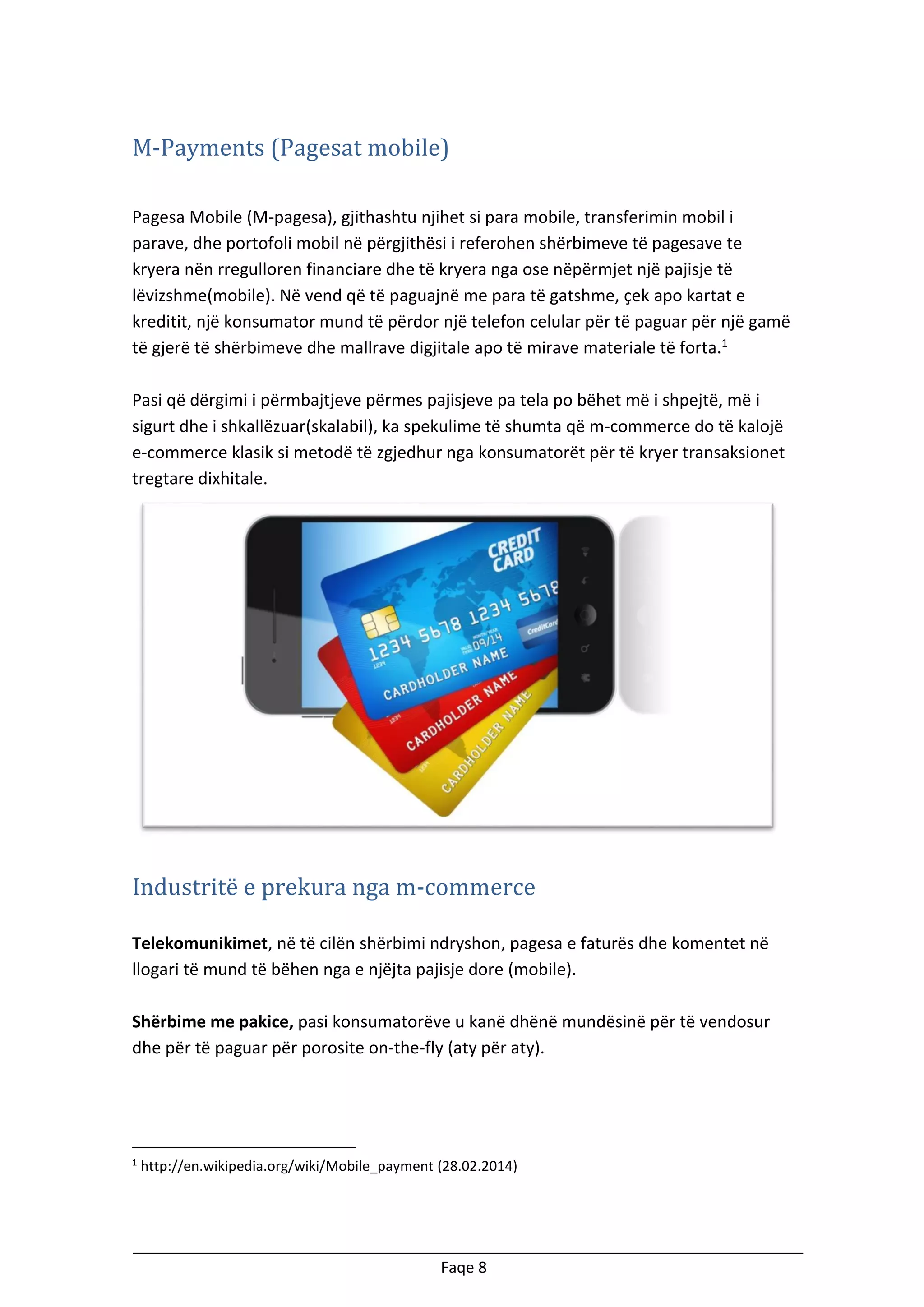 M-Payments (Pagesat mobile)
Pagesa Mobile (M-pagesa), gjithashtu njihet si para mobile, transferimin mobil i
parave, dhe portofoli mobil në përgjithësi i referohen shërbimeve të pagesave te
kryera nën rregulloren financiare dhe të kryera nga ose nëpërmjet një pajisje të
lëvizshme(mobile). Në vend që të paguajnë me para të gatshme, çek apo kartat e
kreditit, një konsumator mund të përdor një telefon celular për të paguar për një gamë
të gjerë të shërbimeve dhe mallrave digjitale apo të mirave materiale të forta.1
Pasi që dërgimi i përmbajtjeve përmes pajisjeve pa tela po bëhet më i shpejtë, më i
sigurt dhe i shkallëzuar(skalabil), ka spekulime të shumta që m-commerce do të kalojë
e-commerce klasik si metodë të zgjedhur nga konsumatorët për të kryer transaksionet
tregtare dixhitale.

Industritë e prekura nga m-commerce
Telekomunikimet, në të cilën shërbimi ndryshon, pagesa e faturës dhe komentet në
llogari të mund të bëhen nga e njëjta pajisje dore (mobile).
Shërbime me pakice, pasi konsumatorëve u kanë dhënë mundësinë për të vendosur
dhe për të paguar për porosite on-the-fly (aty për aty).

1

http://en.wikipedia.org/wiki/Mobile_payment (28.02.2014)

Faqe 8

 
