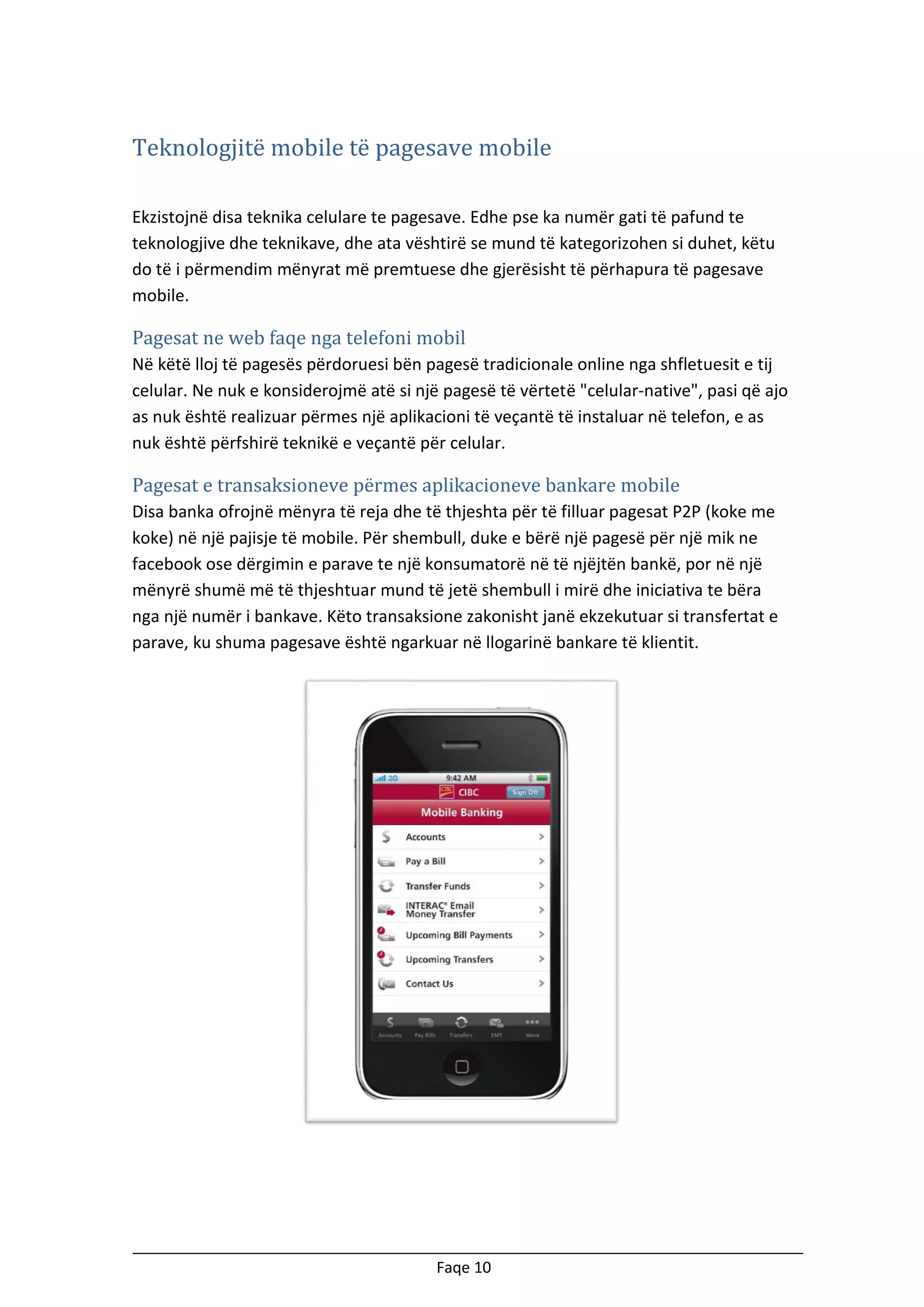 Teknologjitë mobile të pagesave mobile
Ekzistojnë disa teknika celulare te pagesave. Edhe pse ka numër gati të pafund te
teknologjive dhe teknikave, dhe ata vështirë se mund të kategorizohen si duhet, këtu
do të i përmendim mënyrat më premtuese dhe gjerësisht të përhapura të pagesave
mobile.

Pagesat ne web faqe nga telefoni mobil
Në këtë lloj të pagesës përdoruesi bën pagesë tradicionale online nga shfletuesit e tij
celular. Ne nuk e konsiderojmë atë si një pagesë të vërtetë "celular-native", pasi që ajo
as nuk është realizuar përmes një aplikacioni të veçantë të instaluar në telefon, e as
nuk është përfshirë teknikë e veçantë për celular.

Pagesat e transaksioneve përmes aplikacioneve bankare mobile
Disa banka ofrojnë mënyra të reja dhe të thjeshta për të filluar pagesat P2P (koke me
koke) në një pajisje të mobile. Për shembull, duke e bërë një pagesë për një mik ne
facebook ose dërgimin e parave te një konsumatorë në të njëjtën bankë, por në një
mënyrë shumë më të thjeshtuar mund të jetë shembull i mirë dhe iniciativa te bëra
nga një numër i bankave. Këto transaksione zakonisht janë ekzekutuar si transfertat e
parave, ku shuma pagesave është ngarkuar në llogarinë bankare të klientit.

Faqe 10

 