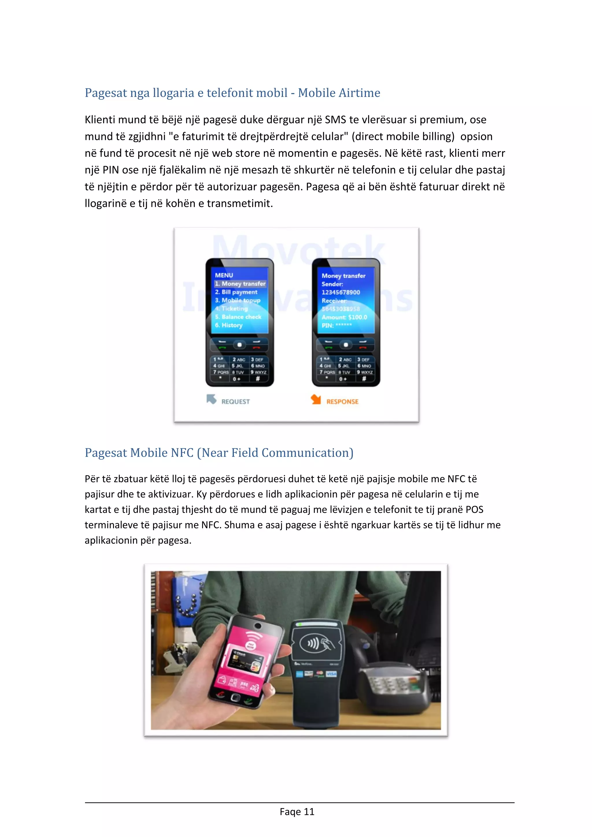 Pagesat nga llogaria e telefonit mobil - Mobile Airtime
Klienti mund të bëjë një pagesë duke dërguar një SMS te vlerësuar si premium, ose
mund të zgjidhni "e faturimit të drejtpërdrejtë celular" (direct mobile billing) opsion
në fund të procesit në një web store në momentin e pagesës. Në këtë rast, klienti merr
një PIN ose një fjalëkalim në një mesazh të shkurtër në telefonin e tij celular dhe pastaj
të njëjtin e përdor për të autorizuar pagesën. Pagesa që ai bën është faturuar direkt në
llogarinë e tij në kohën e transmetimit.

Pagesat Mobile NFC (Near Field Communication)
Për të zbatuar këtë lloj të pagesës përdoruesi duhet të ketë një pajisje mobile me NFC të
pajisur dhe te aktivizuar. Ky përdorues e lidh aplikacionin për pagesa në celularin e tij me
kartat e tij dhe pastaj thjesht do të mund të paguaj me lëvizjen e telefonit te tij pranë POS
terminaleve të pajisur me NFC. Shuma e asaj pagese i është ngarkuar kartës se tij të lidhur me
aplikacionin për pagesa.

Faqe 11

 
