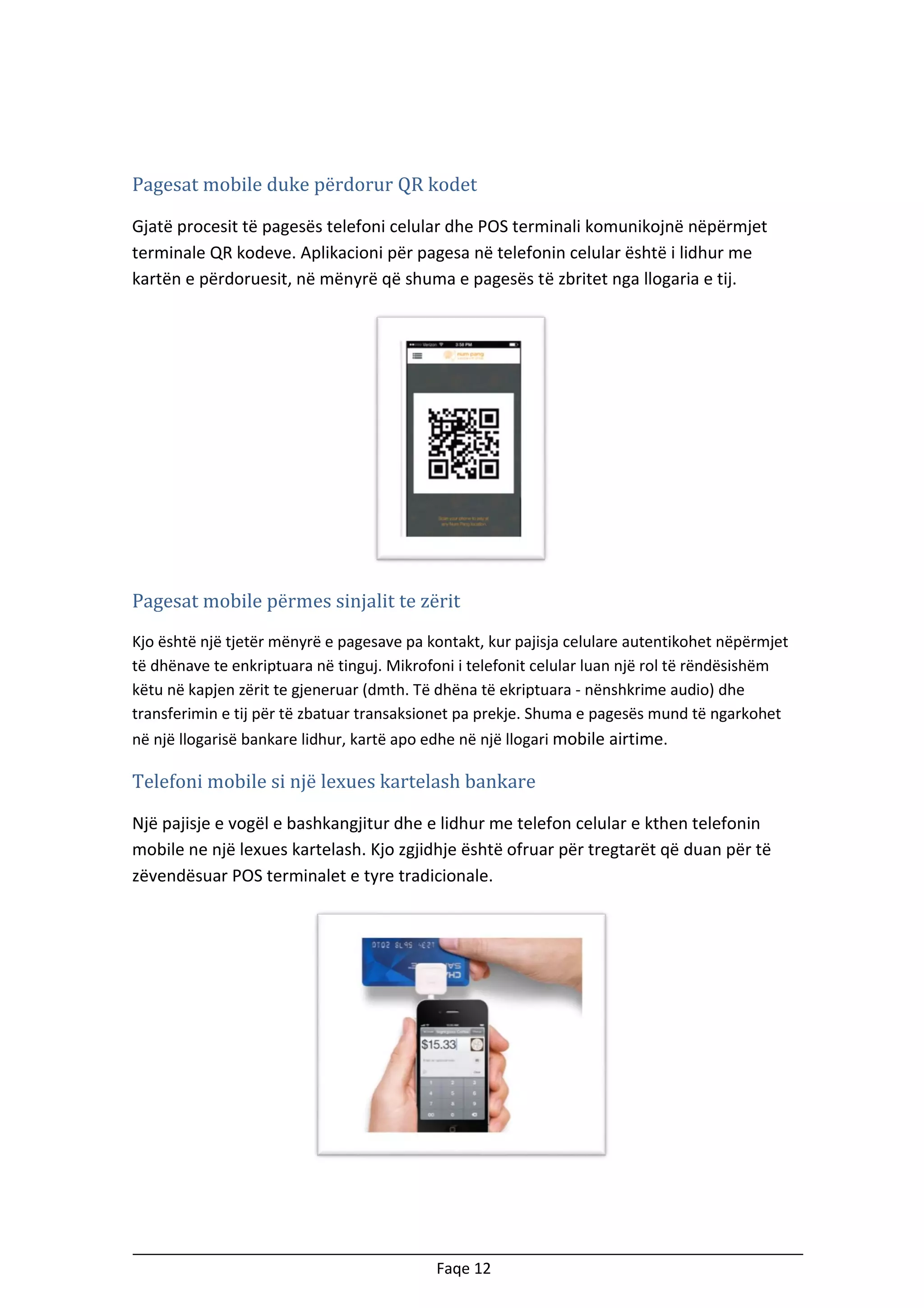 Pagesat mobile duke përdorur QR kodet
Gjatë procesit të pagesës telefoni celular dhe POS terminali komunikojnë nëpërmjet
terminale QR kodeve. Aplikacioni për pagesa në telefonin celular është i lidhur me
kartën e përdoruesit, në mënyrë që shuma e pagesës të zbritet nga llogaria e tij.

Pagesat mobile përmes sinjalit te zërit
Kjo është një tjetër mënyrë e pagesave pa kontakt, kur pajisja celulare autentikohet nëpërmjet
të dhënave te enkriptuara në tinguj. Mikrofoni i telefonit celular luan një rol të rëndësishëm
këtu në kapjen zërit te gjeneruar (dmth. Të dhëna të ekriptuara - nënshkrime audio) dhe
transferimin e tij për të zbatuar transaksionet pa prekje. Shuma e pagesës mund të ngarkohet
në një llogarisë bankare lidhur, kartë apo edhe në një llogari mobile airtime.

Telefoni mobile si një lexues kartelash bankare
Një pajisje e vogël e bashkangjitur dhe e lidhur me telefon celular e kthen telefonin
mobile ne një lexues kartelash. Kjo zgjidhje është ofruar për tregtarët që duan për të
zëvendësuar POS terminalet e tyre tradicionale.

Faqe 12

 