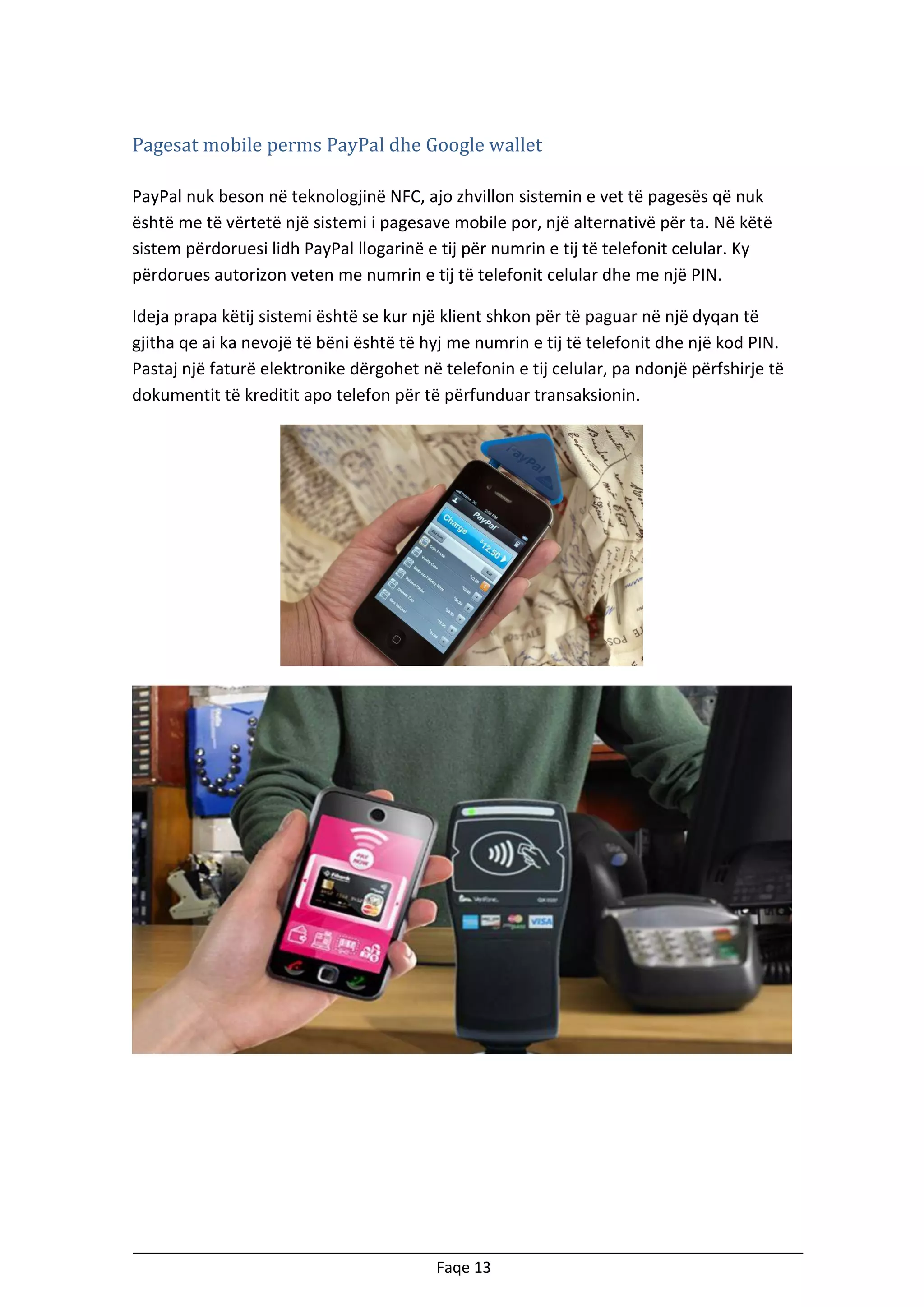 Pagesat mobile perms PayPal dhe Google wallet
PayPal nuk beson në teknologjinë NFC, ajo zhvillon sistemin e vet të pagesës që nuk
është me të vërtetë një sistemi i pagesave mobile por, një alternativë për ta. Në këtë
sistem përdoruesi lidh PayPal llogarinë e tij për numrin e tij të telefonit celular. Ky
përdorues autorizon veten me numrin e tij të telefonit celular dhe me një PIN.
Ideja prapa këtij sistemi është se kur një klient shkon për të paguar në një dyqan të
gjitha qe ai ka nevojë të bëni është të hyj me numrin e tij të telefonit dhe një kod PIN.
Pastaj një faturë elektronike dërgohet në telefonin e tij celular, pa ndonjë përfshirje të
dokumentit të kreditit apo telefon për të përfunduar transaksionin.

Faqe 13

 