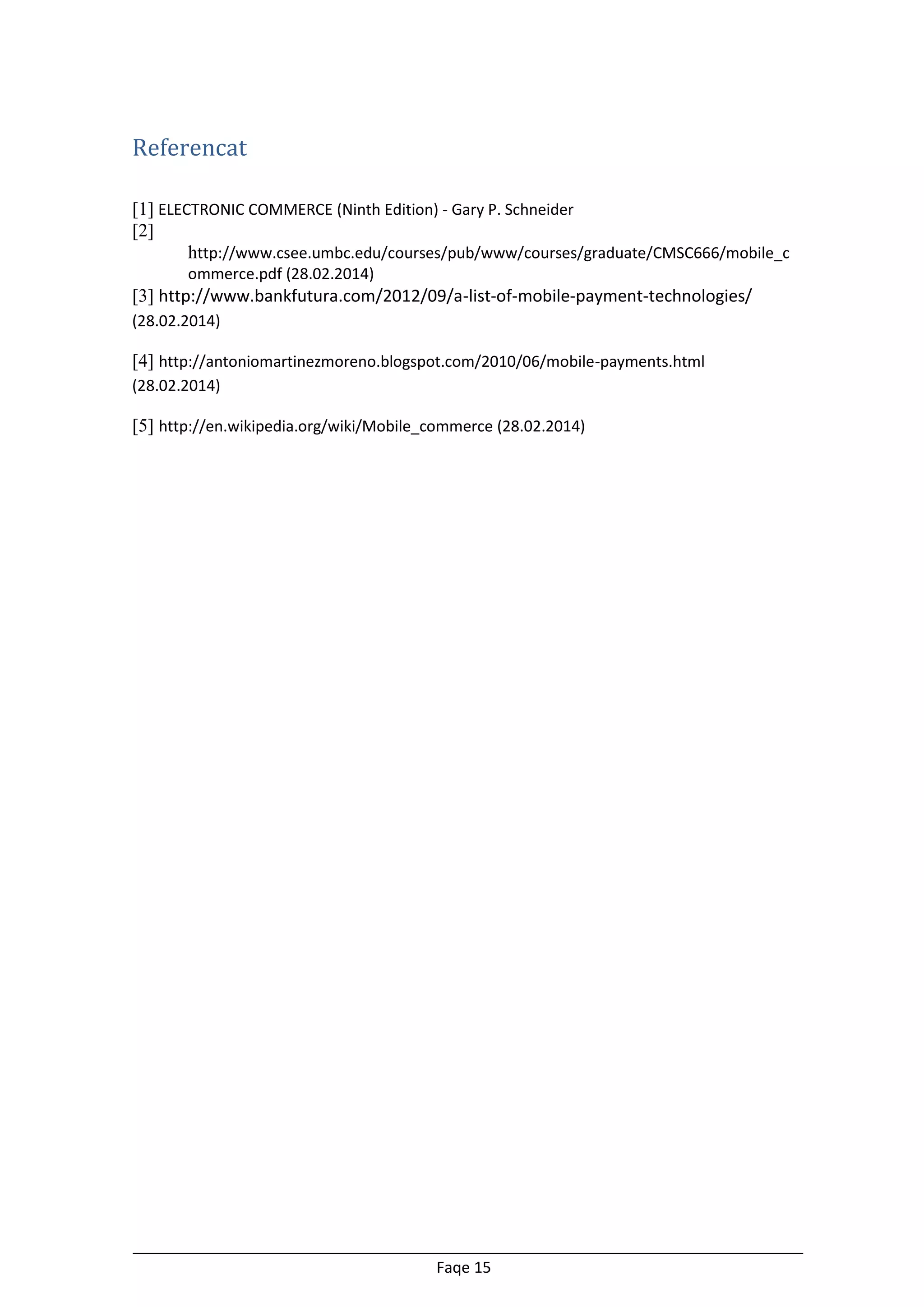 Referencat
[1] ELECTRONIC COMMERCE (Ninth Edition) - Gary P. Schneider
[2]
http://www.csee.umbc.edu/courses/pub/www/courses/graduate/CMSC666/mobile_c
ommerce.pdf (28.02.2014)

[3] http://www.bankfutura.com/2012/09/a-list-of-mobile-payment-technologies/
(28.02.2014)

[4] http://antoniomartinezmoreno.blogspot.com/2010/06/mobile-payments.html
(28.02.2014)

[5] http://en.wikipedia.org/wiki/Mobile_commerce (28.02.2014)

Faqe 15

 
