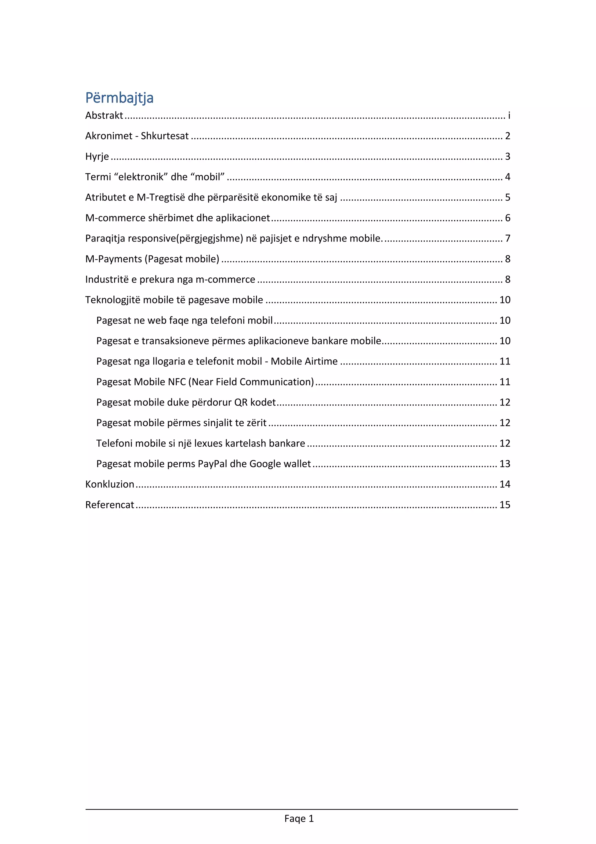 Përmbajtja
Abstrakt .......................................................................................................................................... i
Akronimet - Shkurtesat ................................................................................................................. 2
Hyrje .............................................................................................................................................. 3
Termi “elektronik” dhe “mobil” .................................................................................................... 4
Atributet e M-Tregtisë dhe përparësitë ekonomike të saj ........................................................... 5
M-commerce shërbimet dhe aplikacionet .................................................................................... 6
Paraqitja responsive(përgjegjshme) në pajisjet e ndryshme mobile. ........................................... 7
M-Payments (Pagesat mobile) ...................................................................................................... 8
Industritë e prekura nga m-commerce ......................................................................................... 8
Teknologjitë mobile të pagesave mobile .................................................................................... 10
Pagesat ne web faqe nga telefoni mobil ................................................................................. 10
Pagesat e transaksioneve përmes aplikacioneve bankare mobile.......................................... 10
Pagesat nga llogaria e telefonit mobil - Mobile Airtime ......................................................... 11
Pagesat Mobile NFC (Near Field Communication) .................................................................. 11
Pagesat mobile duke përdorur QR kodet ................................................................................ 12
Pagesat mobile përmes sinjalit te zërit ................................................................................... 12
Telefoni mobile si një lexues kartelash bankare ..................................................................... 12
Pagesat mobile perms PayPal dhe Google wallet ................................................................... 13
Konkluzion ................................................................................................................................... 14
Referencat ................................................................................................................................... 15

Faqe 1

 