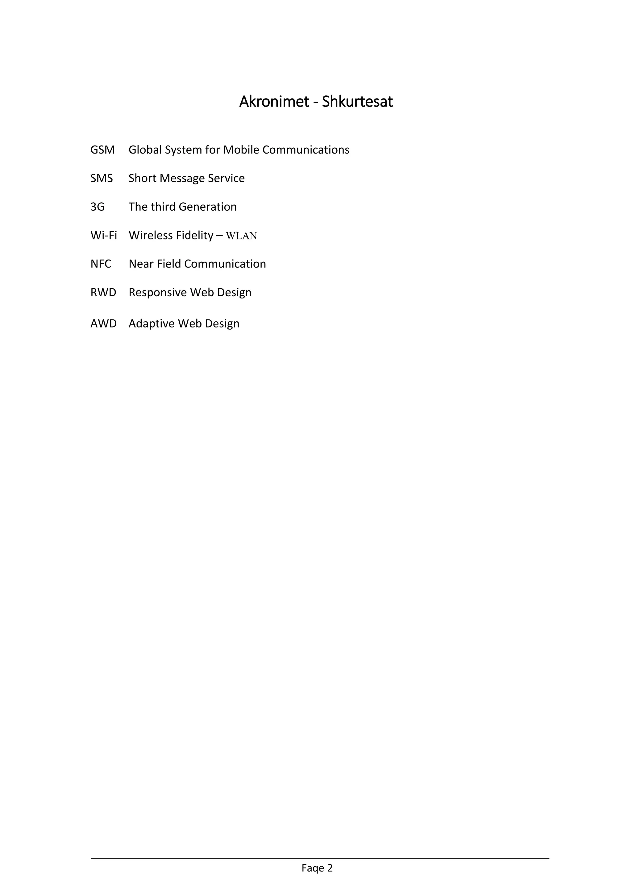 Akronimet - Shkurtesat
GSM

Global System for Mobile Communications

SMS

Short Message Service

3G

The third Generation

Wi-Fi Wireless Fidelity – WLAN
NFC

Near Field Communication

RWD Responsive Web Design
AWD Adaptive Web Design

Faqe 2

 