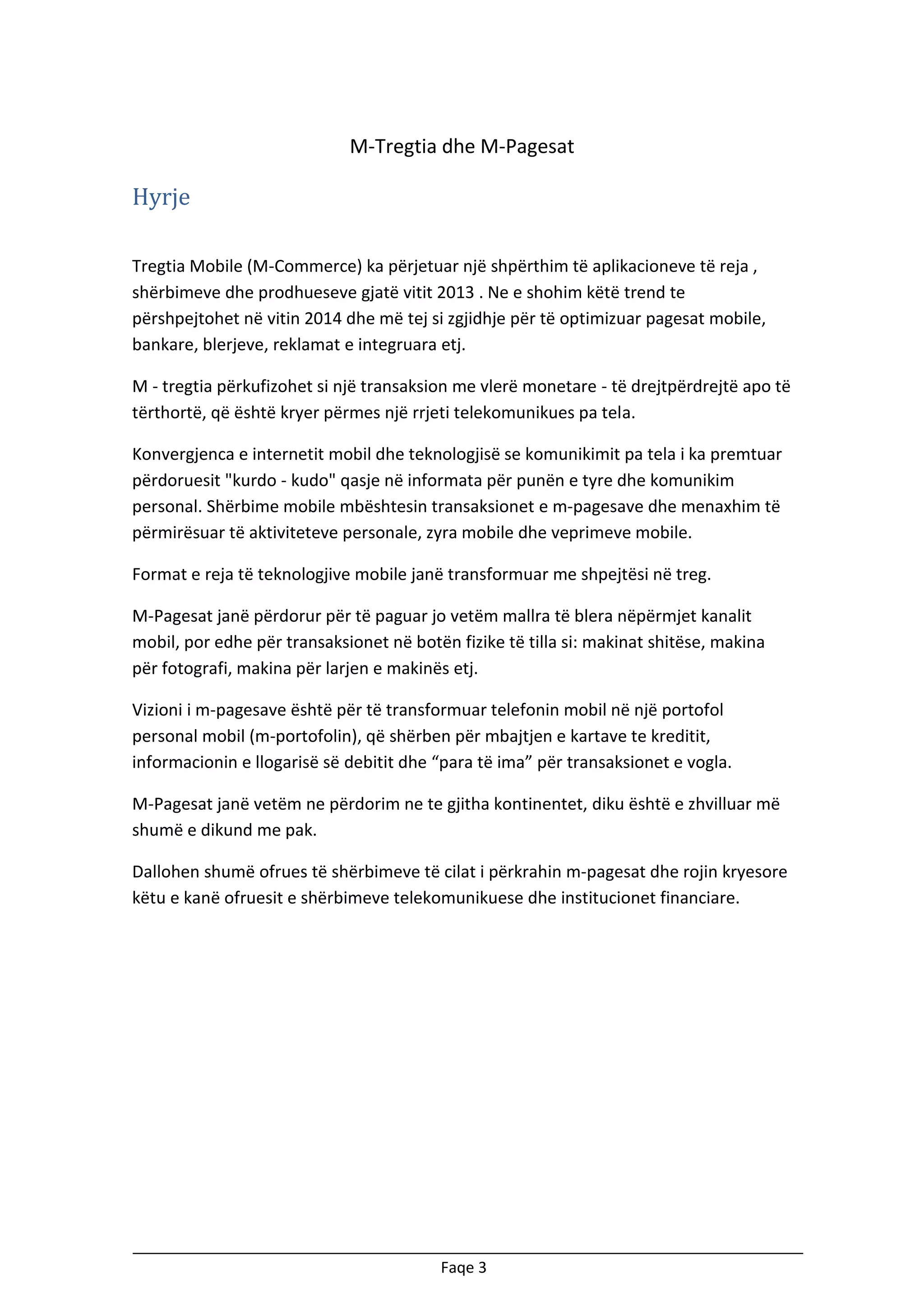 M-Tregtia dhe M-Pagesat

Hyrje
Tregtia Mobile (M-Commerce) ka përjetuar një shpërthim të aplikacioneve të reja ,
shërbimeve dhe prodhueseve gjatë vitit 2013 . Ne e shohim këtë trend te
përshpejtohet në vitin 2014 dhe më tej si zgjidhje për të optimizuar pagesat mobile,
bankare, blerjeve, reklamat e integruara etj.
M - tregtia përkufizohet si një transaksion me vlerë monetare - të drejtpërdrejtë apo të
tërthortë, që është kryer përmes një rrjeti telekomunikues pa tela.
Konvergjenca e internetit mobil dhe teknologjisë se komunikimit pa tela i ka premtuar
përdoruesit "kurdo - kudo" qasje në informata për punën e tyre dhe komunikim
personal. Shërbime mobile mbështesin transaksionet e m-pagesave dhe menaxhim të
përmirësuar të aktiviteteve personale, zyra mobile dhe veprimeve mobile.
Format e reja të teknologjive mobile janë transformuar me shpejtësi në treg.
M-Pagesat janë përdorur për të paguar jo vetëm mallra të blera nëpërmjet kanalit
mobil, por edhe për transaksionet në botën fizike të tilla si: makinat shitëse, makina
për fotografi, makina për larjen e makinës etj.
Vizioni i m-pagesave është për të transformuar telefonin mobil në një portofol
personal mobil (m-portofolin), që shërben për mbajtjen e kartave te kreditit,
informacionin e llogarisë së debitit dhe “para të ima” për transaksionet e vogla.
M-Pagesat janë vetëm ne përdorim ne te gjitha kontinentet, diku është e zhvilluar më
shumë e dikund me pak.
Dallohen shumë ofrues të shërbimeve të cilat i përkrahin m-pagesat dhe rojin kryesore
këtu e kanë ofruesit e shërbimeve telekomunikuese dhe institucionet financiare.

Faqe 3

 