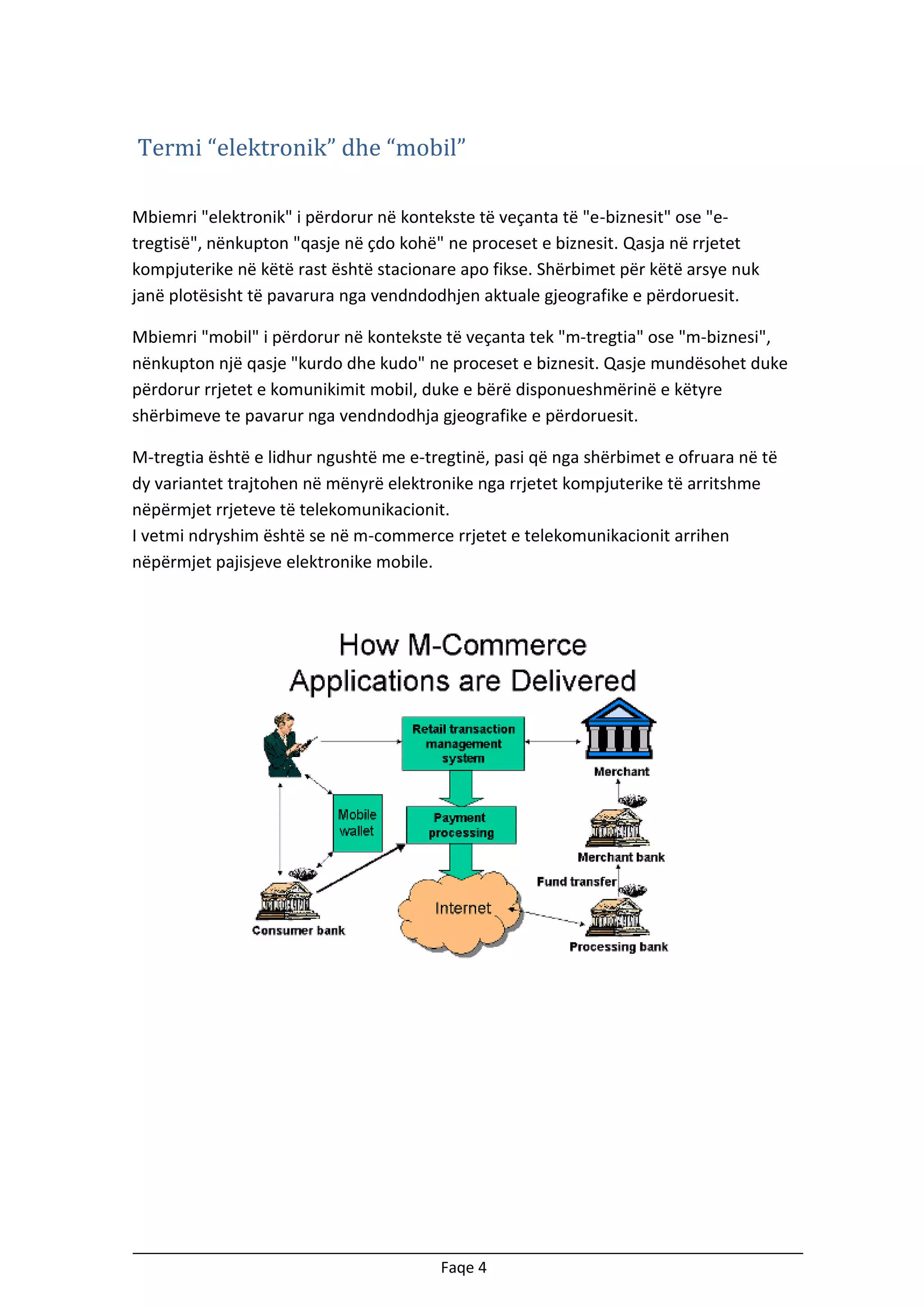 Termi “elektronik” dhe “mobil”
Mbiemri "elektronik" i përdorur në kontekste të veçanta të "e-biznesit" ose "etregtisë", nënkupton "qasje në çdo kohë" ne proceset e biznesit. Qasja në rrjetet
kompjuterike në këtë rast është stacionare apo fikse. Shërbimet për këtë arsye nuk
janë plotësisht të pavarura nga vendndodhjen aktuale gjeografike e përdoruesit.
Mbiemri "mobil" i përdorur në kontekste të veçanta tek "m-tregtia" ose "m-biznesi",
nënkupton një qasje "kurdo dhe kudo" ne proceset e biznesit. Qasje mundësohet duke
përdorur rrjetet e komunikimit mobil, duke e bërë disponueshmërinë e këtyre
shërbimeve te pavarur nga vendndodhja gjeografike e përdoruesit.
M-tregtia është e lidhur ngushtë me e-tregtinë, pasi që nga shërbimet e ofruara në të
dy variantet trajtohen në mënyrë elektronike nga rrjetet kompjuterike të arritshme
nëpërmjet rrjeteve të telekomunikacionit.
I vetmi ndryshim është se në m-commerce rrjetet e telekomunikacionit arrihen
nëpërmjet pajisjeve elektronike mobile.

Faqe 4

 
