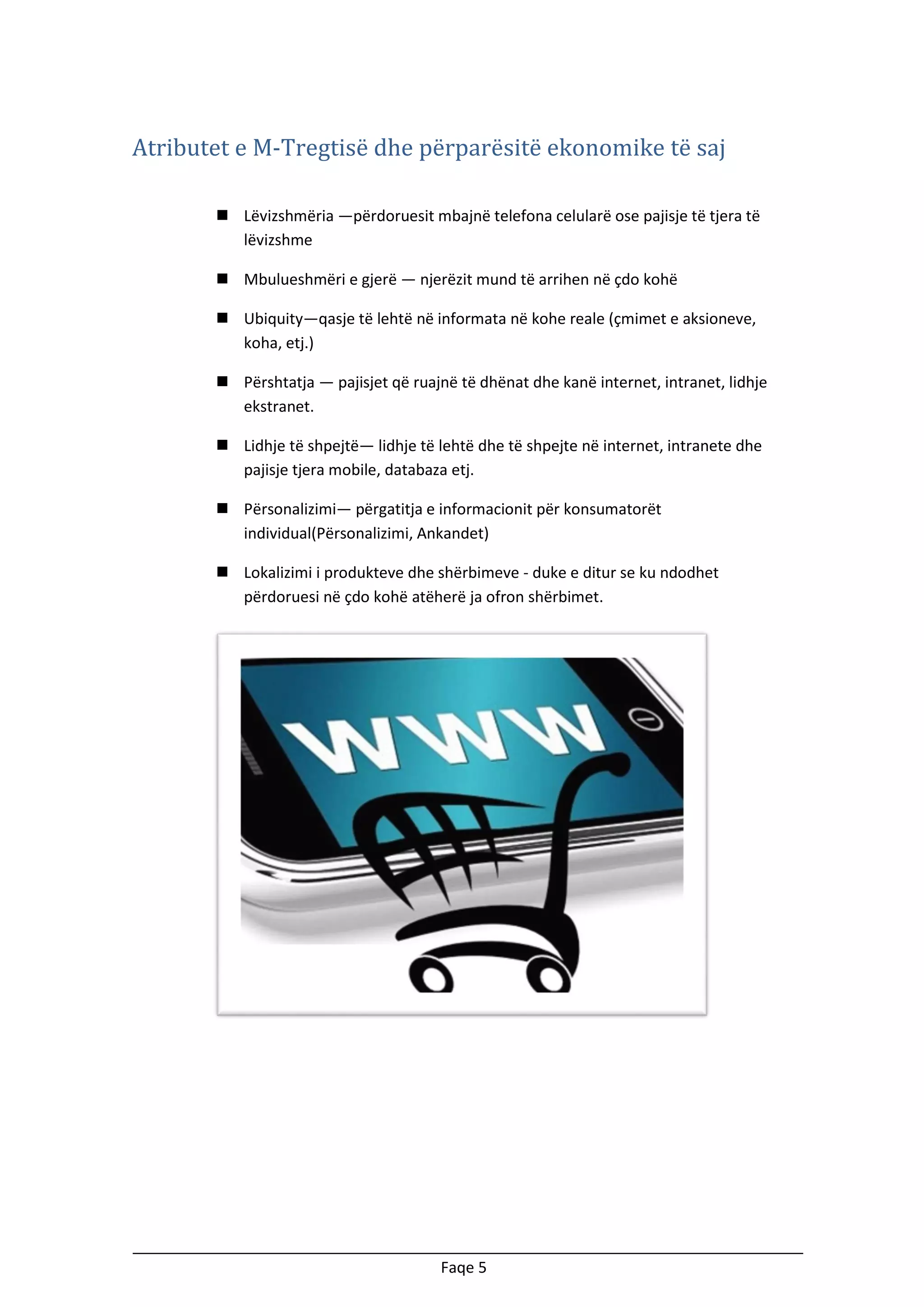 Atributet e M-Tregtisë dhe përparësitë ekonomike të saj
 Lëvizshmëria —përdoruesit mbajnë telefona celularë ose pajisje të tjera të
lëvizshme
 Mbulueshmëri e gjerë — njerëzit mund të arrihen në çdo kohë
 Ubiquity—qasje të lehtë në informata në kohe reale (çmimet e aksioneve,
koha, etj.)
 Përshtatja — pajisjet që ruajnë të dhënat dhe kanë internet, intranet, lidhje
ekstranet.
 Lidhje të shpejtë— lidhje të lehtë dhe të shpejte në internet, intranete dhe
pajisje tjera mobile, databaza etj.
 Përsonalizimi— përgatitja e informacionit për konsumatorët
individual(Përsonalizimi, Ankandet)
 Lokalizimi i produkteve dhe shërbimeve - duke e ditur se ku ndodhet
përdoruesi në çdo kohë atëherë ja ofron shërbimet.

Faqe 5

 