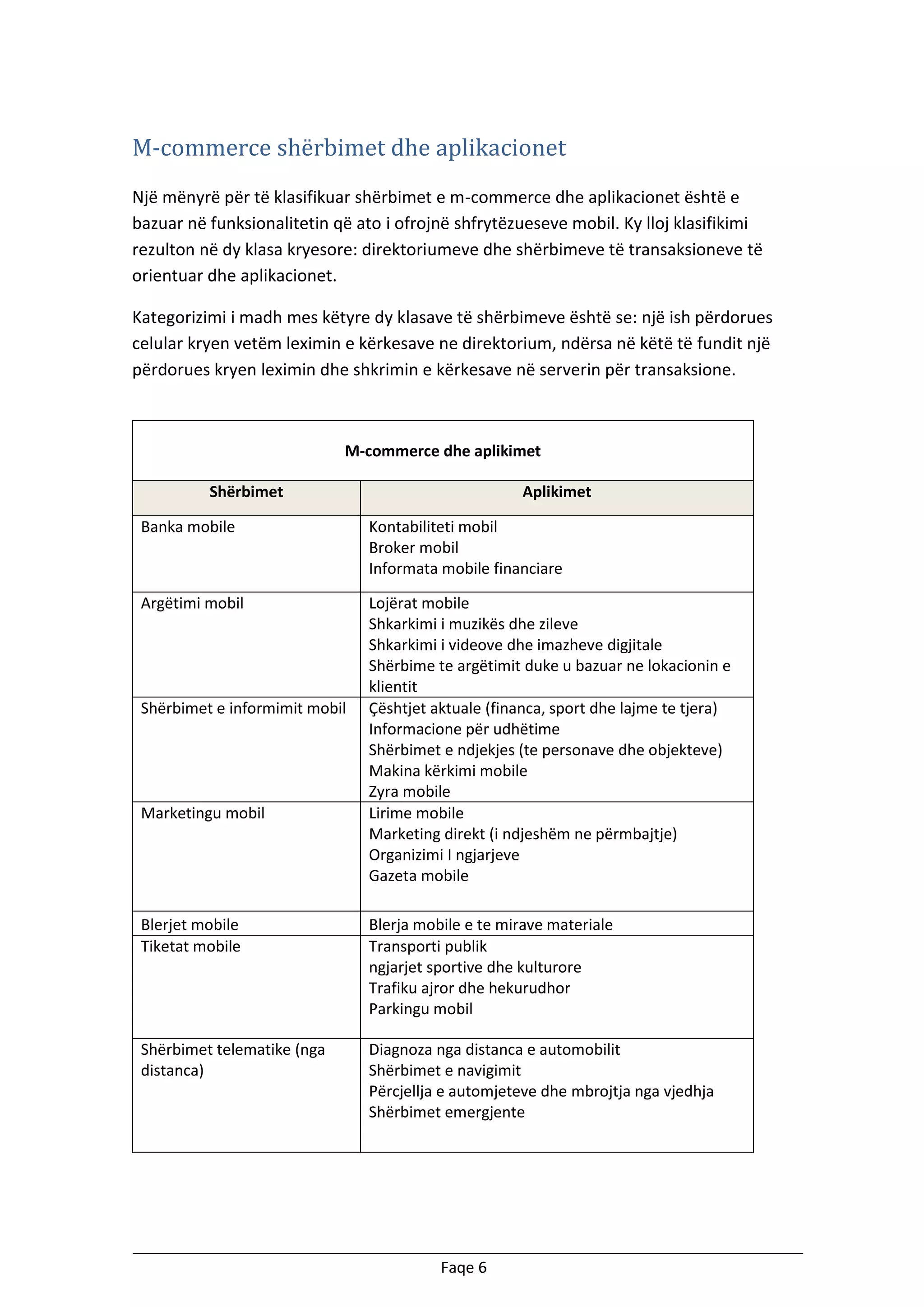 M-commerce shërbimet dhe aplikacionet
Një mënyrë për të klasifikuar shërbimet e m-commerce dhe aplikacionet është e
bazuar në funksionalitetin që ato i ofrojnë shfrytëzueseve mobil. Ky lloj klasifikimi
rezulton në dy klasa kryesore: direktoriumeve dhe shërbimeve të transaksioneve të
orientuar dhe aplikacionet.
Kategorizimi i madh mes këtyre dy klasave të shërbimeve është se: një ish përdorues
celular kryen vetëm leximin e kërkesave ne direktorium, ndërsa në këtë të fundit një
përdorues kryen leximin dhe shkrimin e kërkesave në serverin për transaksione.

M-commerce dhe aplikimet
Shërbimet

Aplikimet

Banka mobile

Kontabiliteti mobil
Broker mobil
Informata mobile financiare

Argëtimi mobil

Lojërat mobile
Shkarkimi i muzikës dhe zileve
Shkarkimi i videove dhe imazheve digjitale
Shërbime te argëtimit duke u bazuar ne lokacionin e
klientit
Çështjet aktuale (financa, sport dhe lajme te tjera)
Informacione për udhëtime
Shërbimet e ndjekjes (te personave dhe objekteve)
Makina kërkimi mobile
Zyra mobile
Lirime mobile
Marketing direkt (i ndjeshëm ne përmbajtje)
Organizimi I ngjarjeve
Gazeta mobile

Shërbimet e informimit mobil

Marketingu mobil

Blerjet mobile
Tiketat mobile

Blerja mobile e te mirave materiale
Transporti publik
ngjarjet sportive dhe kulturore
Trafiku ajror dhe hekurudhor
Parkingu mobil

Shërbimet telematike (nga
distanca)

Diagnoza nga distanca e automobilit
Shërbimet e navigimit
Përcjellja e automjeteve dhe mbrojtja nga vjedhja
Shërbimet emergjente

Faqe 6

 