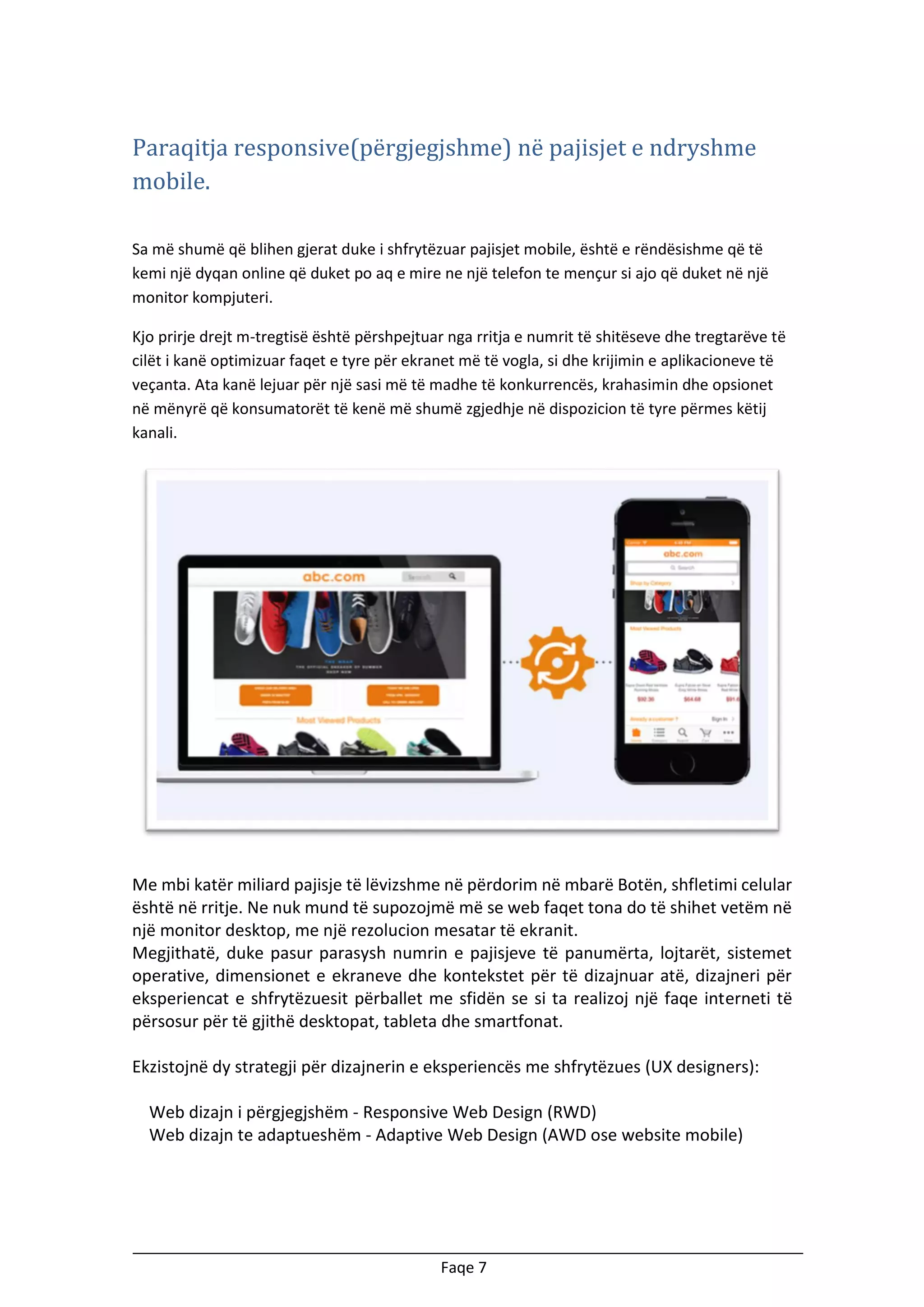 Paraqitja responsive(përgjegjshme) në pajisjet e ndryshme
mobile.
Sa më shumë që blihen gjerat duke i shfrytëzuar pajisjet mobile, është e rëndësishme që të
kemi një dyqan online që duket po aq e mire ne një telefon te mençur si ajo që duket në një
monitor kompjuteri.
Kjo prirje drejt m-tregtisë është përshpejtuar nga rritja e numrit të shitëseve dhe tregtarëve të
cilët i kanë optimizuar faqet e tyre për ekranet më të vogla, si dhe krijimin e aplikacioneve të
veçanta. Ata kanë lejuar për një sasi më të madhe të konkurrencës, krahasimin dhe opsionet
në mënyrë që konsumatorët të kenë më shumë zgjedhje në dispozicion të tyre përmes këtij
kanali.

Me mbi katër miliard pajisje të lëvizshme në përdorim në mbarë Botën, shfletimi celular
është në rritje. Ne nuk mund të supozojmë më se web faqet tona do të shihet vetëm në
një monitor desktop, me një rezolucion mesatar të ekranit.
Megjithatë, duke pasur parasysh numrin e pajisjeve të panumërta, lojtarët, sistemet
operative, dimensionet e ekraneve dhe kontekstet për të dizajnuar atë, dizajneri për
eksperiencat e shfrytëzuesit përballet me sfidën se si ta realizoj një faqe interneti të
përsosur për të gjithë desktopat, tableta dhe smartfonat.
Ekzistojnë dy strategji për dizajnerin e eksperiencës me shfrytëzues (UX designers):
Web dizajn i përgjegjshëm - Responsive Web Design (RWD)
Web dizajn te adaptueshëm - Adaptive Web Design (AWD ose website mobile)

Faqe 7

 