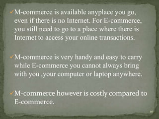 M-commerce is available anyplace you go, 
even if there is no Internet. For E-commerce, 
you still need to go to a place where there is 
Internet to access your online transactions. 
M-commerce is very handy and easy to carry 
while E-commerce you cannot always bring 
with you ,your computer or laptop anywhere. 
M-commerce however is costly compared to 
E-commerce. 
10 
 