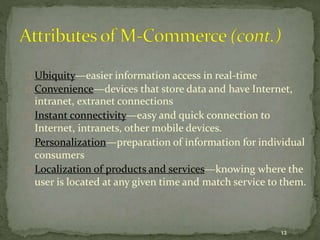 Ubiquity—easier information access in real-time 
Convenience—devices that store data and have Internet, 
intranet, extranet connections 
Instant connectivity—easy and quick connection to 
Internet, intranets, other mobile devices. 
Personalization—preparation of information for individual 
consumers 
Localization of products and services—knowing where the 
user is located at any given time and match service to them. 
12 
 