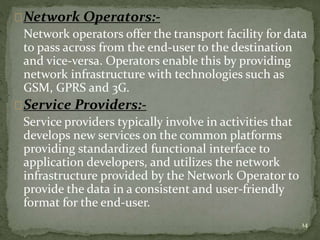 Network Operators:- 
Network operators offer the transport facility for data 
to pass across from the end-user to the destination 
and vice-versa. Operators enable this by providing 
network infrastructure with technologies such as 
GSM, GPRS and 3G. 
Service Providers:- 
Service providers typically involve in activities that 
develops new services on the common platforms 
providing standardized functional interface to 
application developers, and utilizes the network 
infrastructure provided by the Network Operator to 
provide the data in a consistent and user-friendly 
format for the end-user. 
14 
 