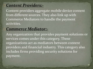 Content Providers:- 
Content providers aggregate mobile device content 
from different sources. They also link up with 
Commerce Mediators to handle the payment 
activities. 
Commerce Mediator:- 
Any organization that provides payment solutions or 
services comes under this category. These 
organizations act as mediators between content 
providers and financial industry. This category also 
includes firms providing security solutions for 
payment. 
15 
 