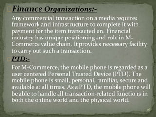 Finance Organizations:- 
Any commercial transaction on a media requires 
framework and infrastructure to complete it with 
payment for the item transacted on. Financial 
industry has unique positioning and role in M-Commerce 
value chain. It provides necessary facility 
to carry out such a transaction. 
PTD:- 
For M-Commerce, the mobile phone is regarded as a 
user centered Personal Trusted Device (PTD). The 
mobile phone is small, personal, familiar, secure and 
available at all times. As a PTD, the mobile phone will 
be able to handle all transaction-related functions in 
both the online world and the physical world. 
16 
 