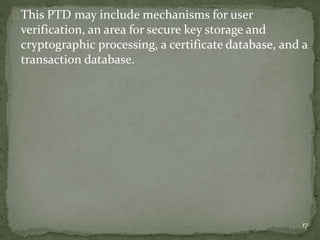 This PTD may include mechanisms for user 
verification, an area for secure key storage and 
cryptographic processing, a certificate database, and a 
transaction database. 
17 
 