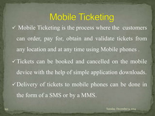  Mobile Ticketing is the process where the customers 
can order, pay for, obtain and validate tickets from 
any location and at any time using Mobile phones . 
Tickets can be booked and cancelled on the mobile 
device with the help of simple application downloads. 
Delivery of tickets to mobile phones can be done in 
the form of a SMS or by a MMS. 
20 Tuesday, December 9, 2014 
 