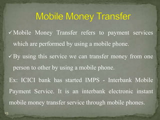 Mobile Money Transfer refers to payment services 
which are performed by using a mobile phone. 
By using this service we can transfer money from one 
person to other by using a mobile phone. 
Ex: ICICI bank has started IMPS - Interbank Mobile 
Payment Service. It is an interbank electronic instant 
mobile money transfer service through mobile phones. 
23 
 