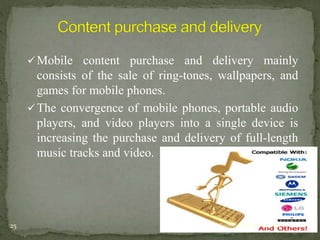 Mobile content purchase and delivery mainly 
consists of the sale of ring-tones, wallpapers, and 
games for mobile phones. 
The convergence of mobile phones, portable audio 
players, and video players into a single device is 
increasing the purchase and delivery of full-length 
music tracks and video. 
25 Tuesday, December 9, 2014 
 