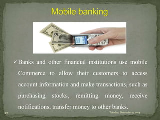 Banks and other financial institutions use mobile 
Commerce to allow their customers to access 
account information and make transactions, such as 
purchasing stocks, remitting money, receive 
notifications, transfer money to other banks. 
27 Tuesday, December 9, 2014 
 
