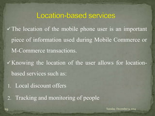 The location of the mobile phone user is an important 
piece of information used during Mobile Commerce or 
M-Commerce transactions. 
Knowing the location of the user allows for location-based 
services such as: 
1. Local discount offers 
2. Tracking and monitoring of people 
29 Tuesday, December 9, 2014 
 
