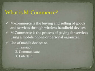  M-commerce is the buying and selling of goods 
and services through wireless handheld devices. 
 M-Commerce is the process of paying for services 
using a mobile phone or personal organizer. 
 Use of mobile devices to- 
1. Transact. 
2. Communicate. 
3. Entertain. 
3 
 