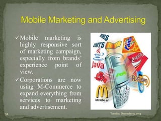 Mobile marketing is 
highly responsive sort 
of marketing campaign, 
especially from brands’ 
experience point of 
view. 
Corporations are now 
using M-Commerce to 
expand everything from 
services to marketing 
and advertisement. 
32 Tuesday, December 9, 2014 
 