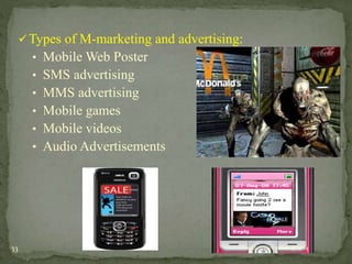 Types of M-marketing and advertising: 
• Mobile Web Poster 
• SMS advertising 
• MMS advertising 
• Mobile games 
• Mobile videos 
• Audio Advertisements 
33 Tuesday, December 9, 2014 
 