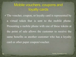 The voucher, coupon, or loyalty card is represented by 
a virtual token that is sent to the mobile phone. 
Presenting a mobile phone with one of these tokens at 
the point of sale allows the customer to receive the 
same benefits as another customer who has a loyalty 
card or other paper coupon/voucher. 
34 Tuesday, December 9, 2014 
 