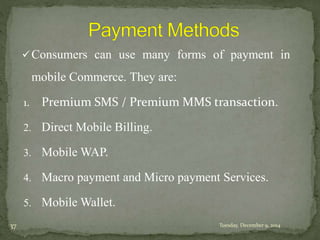 Consumers can use many forms of payment in 
mobile Commerce. They are: 
1. Premium SMS / Premium MMS transaction. 
2. Direct Mobile Billing. 
3. MobileWAP. 
4. Macro payment and Micro payment Services. 
5. MobileWallet. 
37 Tuesday, December 9, 2014 
 