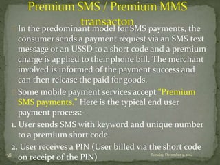 In the predominant model for SMS payments, the 
consumer sends a payment request via an SMS text 
message or an USSD to a short code and a premium 
charge is applied to their phone bill. The merchant 
involved is informed of the payment success and 
can then release the paid for goods. 
Some mobile payment services accept “Premium 
SMS payments." Here is the typical end user 
payment process:- 
1. User sends SMS with keyword and unique number 
to a premium short code. 
2. User receives a PIN (User billed via the short code 
on receipt of the 38 PIN) Tuesday, December 9, 2014 
 