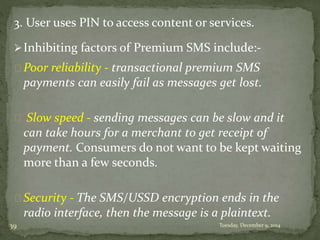 3. User uses PIN to access content or services. 
Inhibiting factors of Premium SMS include:- 
Poor reliability - transactional premium SMS 
payments can easily fail as messages get lost. 
Slow speed - sending messages can be slow and it 
can take hours for a merchant to get receipt of 
payment. Consumers do not want to be kept waiting 
more than a few seconds. 
Security - The SMS/USSD encryption ends in the 
radio interface, then the message is a plaintext. 
39 Tuesday, December 9, 2014 
 