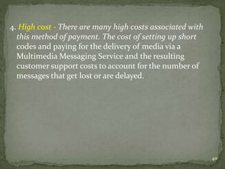 4. High cost - There are many high costs associated with 
this method of payment. The cost of setting up short 
codes and paying for the delivery of media via a 
Multimedia Messaging Service and the resulting 
customer support costs to account for the number of 
messages that get lost or are delayed. 
40 
 