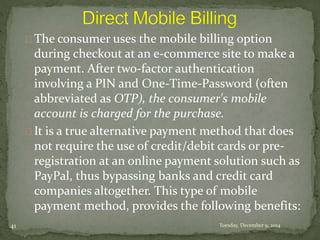The consumer uses the mobile billing option 
during checkout at an e-commerce site to make a 
payment. After two-factor authentication 
involving a PIN and One-Time-Password (often 
abbreviated as OTP), the consumer's mobile 
account is charged for the purchase. 
It is a true alternative payment method that does 
not require the use of credit/debit cards or pre-registration 
at an online payment solution such as 
PayPal, thus bypassing banks and credit card 
companies altogether. This type of mobile 
payment method, provides the following benefits: 
41 Tuesday, December 9, 2014 
 