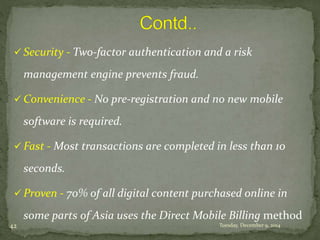  Security - Two-factor authentication and a risk 
management engine prevents fraud. 
 Convenience - No pre-registration and no new mobile 
software is required. 
 Fast - Most transactions are completed in less than 10 
seconds. 
 Proven - 70% of all digital content purchased online in 
some parts of Asia uses the Direct Mobile Billing method 
42 Tuesday, December 9, 2014 
 