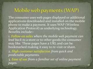 The consumer uses web pages displayed or additional 
applications downloaded and installed on the mobile 
phone to make a payment. It uses WAP (Wireless 
Application Protocol) as underlying technology. 
Benefits include:- 
1. Follow-on sales where the mobile web payment can 
lead back to a store or to other goods the consumer 
may like. These pages have a URL and can be 
bookmarked making it easy to re-visit or share. 
2. High customer satisfaction from quick and 
predictable payments. 
3. Ease of use from a familiar set of online payment 
pages. 43 
 